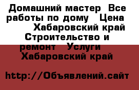 Домашний мастер. Все работы по дому › Цена ­ 500 - Хабаровский край Строительство и ремонт » Услуги   . Хабаровский край